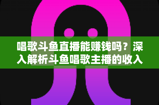 唱歌斗鱼直播能赚钱吗？深入解析斗鱼唱歌主播的收入来源与赚钱真相