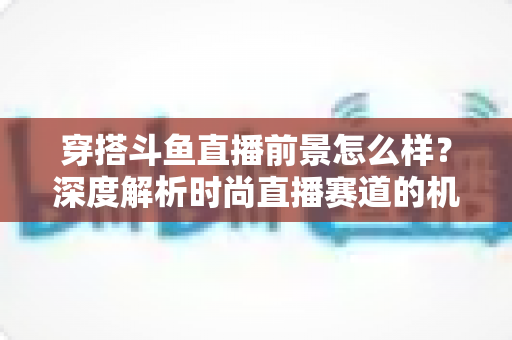 穿搭斗鱼直播前景怎么样?深度解析时尚直播赛道的机遇、挑战与变现路径 穿搭斗鱼直播前景怎么样?深度解析时尚直播赛道的机遇、挑战与变现路径