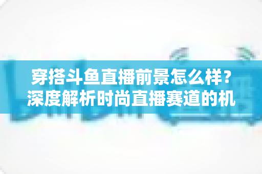 穿搭斗鱼直播前景怎么样?深度解析时尚直播赛道的机遇、挑战与变现路径 穿搭斗鱼直播前景怎么样?深度解析时尚直播赛道的机遇、挑战与变现路径