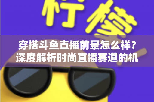 穿搭斗鱼直播前景怎么样？深度解析时尚直播赛道的机遇、挑战与变现路径
