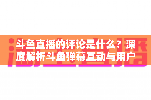 斗鱼直播的评论是什么？深度解析斗鱼弹幕互动与用户真实评价全攻略