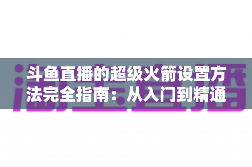 斗鱼直播的超级火箭设置方法完全指南:从入门到精通的实用教程 斗鱼直播的超级火箭设置方法完全指南:从入门到精通的实用教程
