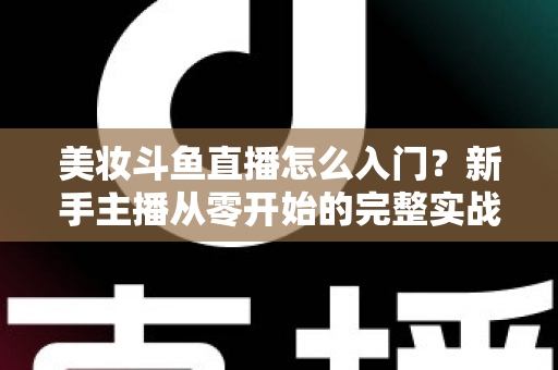 美妆斗鱼直播怎么入门?新手主播从零开始的完整实战指南与涨粉变现技巧 美妆斗鱼直播怎么入门?新手主播从零开始的完整实战指南与涨粉变现技巧