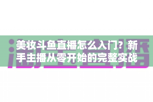 美妆斗鱼直播怎么入门?新手主播从零开始的完整实战指南与涨粉变现技巧 美妆斗鱼直播怎么入门?新手主播从零开始的完整实战指南与涨粉变现技巧