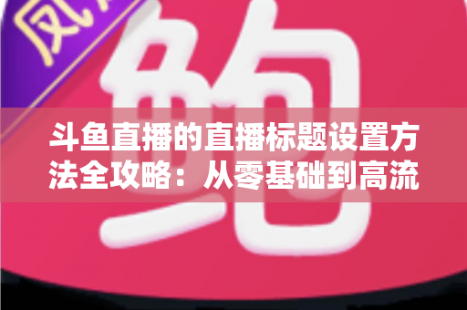 斗鱼直播的直播标题设置方法全攻略：从零基础到高流量标题的实操指南