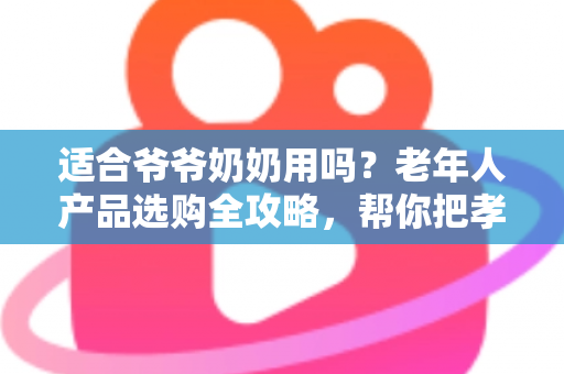 适合爷爷奶奶用吗?老年人产品选购全攻略,帮你把孝心花在刀刃上 适合爷爷奶奶用吗?老年人产品选购全攻略,帮你把孝心花在刀刃上