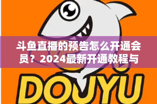 斗鱼直播的预告怎么开通会员？2024最新开通教程与会员权益全解析