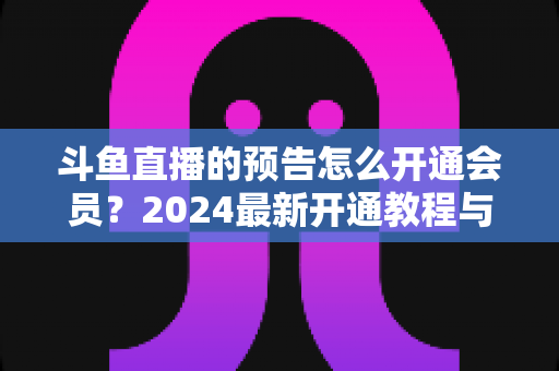 斗鱼直播的预告怎么开通会员？2024最新开通教程与会员权益全解析