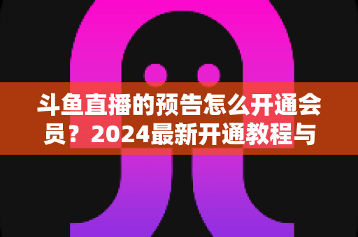 斗鱼直播的预告怎么开通会员？2024最新开通教程与会员权益全解析