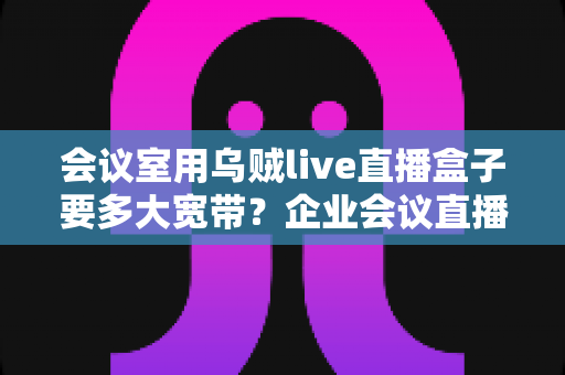 会议室用乌贼live直播盒子要多大宽带？企业会议直播带宽配置完整指南