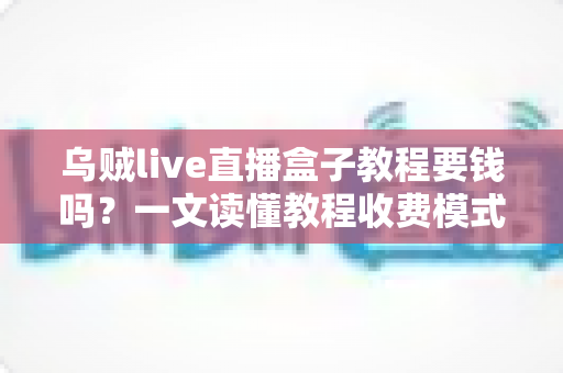 乌贼live直播盒子教程要钱吗？一文读懂教程收费模式与避坑指南