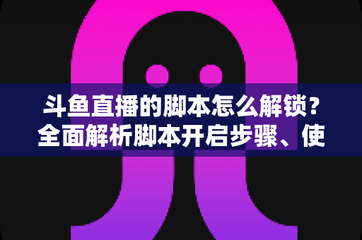 斗鱼直播的脚本怎么解锁？全面解析脚本开启步骤、使用技巧与合规避坑指南