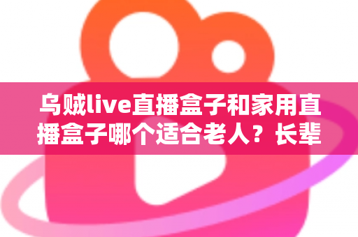 乌贼live直播盒子和家用直播盒子哪个适合老人?长辈观影设备选购全攻略 乌贼live直播盒子和家用直播盒子哪个适合老人?长辈观影设备选购全攻略