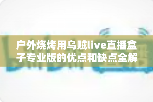 户外烧烤用乌贼live直播盒子专业版的优点和缺点全解析：户外美食主播选购避坑指南