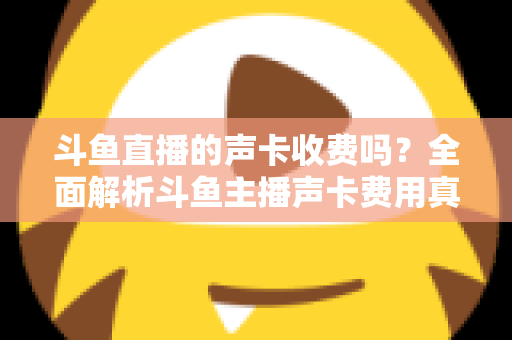 斗鱼直播的声卡收费吗？全面解析斗鱼主播声卡费用真相与实用选购指南