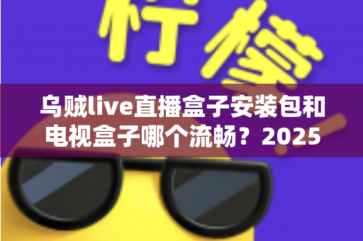 乌贼live直播盒子安装包和电视盒子哪个流畅?2025流畅度深度对比与实用选购指南 乌贼live直播盒子安装包和电视盒子哪个流畅?2025流畅度深度对比与实用选购指南