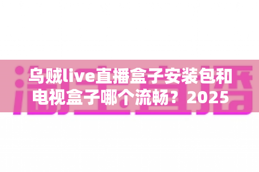 乌贼live直播盒子安装包和电视盒子哪个流畅?2025流畅度深度对比与实用选购指南 乌贼live直播盒子安装包和电视盒子哪个流畅?2025流畅度深度对比与实用选购指南