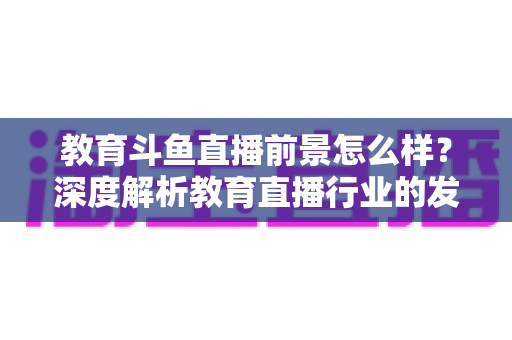 教育斗鱼直播前景怎么样？深度解析教育直播行业的发展趋势与变现机遇