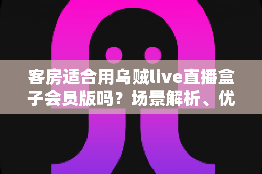 客房适合用乌贼live直播盒子会员版吗？场景解析、优劣势与实用建议全指南
