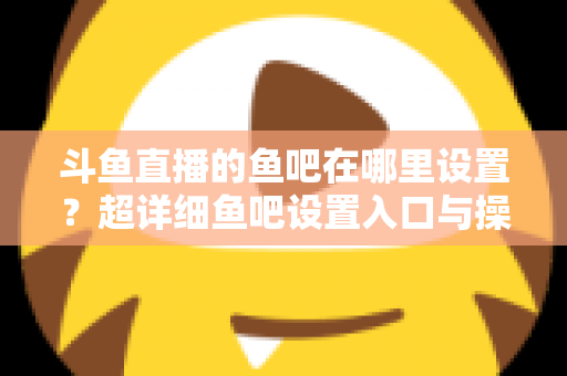 斗鱼直播的鱼吧在哪里设置？超详细鱼吧设置入口与操作教程全解析