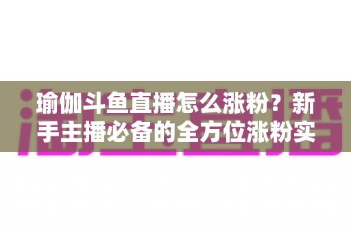 瑜伽斗鱼直播怎么涨粉？新手主播必备的全方位涨粉实战指南