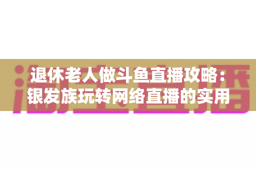 退休老人做斗鱼直播攻略:银发族玩转网络直播的实用宝典 退休老人做斗鱼直播攻略:银发族玩转网络直播的实用宝典