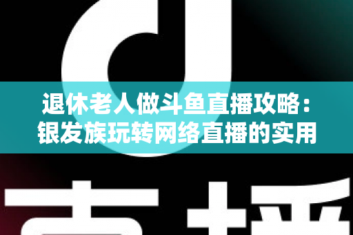 退休老人做斗鱼直播攻略：银发族玩转网络直播的实用宝典