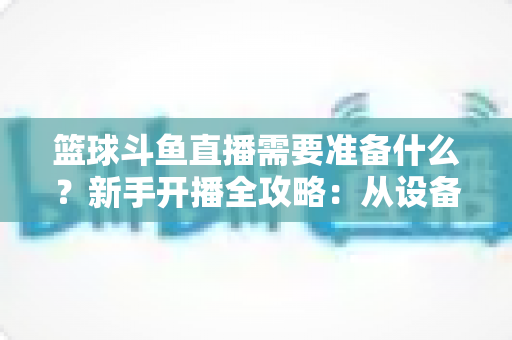 篮球斗鱼直播需要准备什么？新手开播全攻略：从设备到技能一站式指南