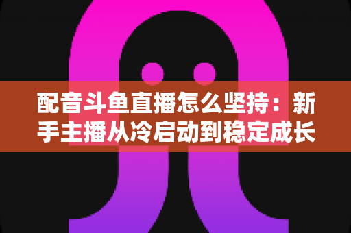 配音斗鱼直播怎么坚持：新手主播从冷启动到稳定成长的全攻略