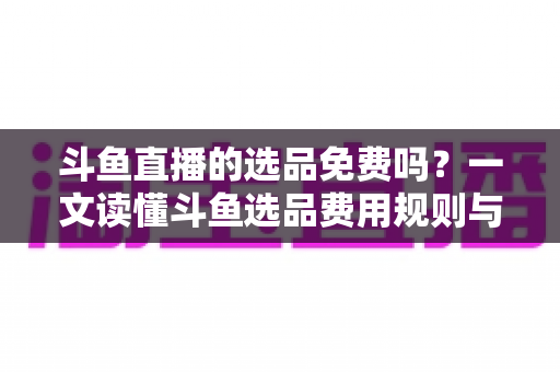 斗鱼直播的选品免费吗?一文读懂斗鱼选品费用规则与带货省钱攻略 斗鱼直播的选品免费吗?一文读懂斗鱼选品费用规则与带货省钱攻略