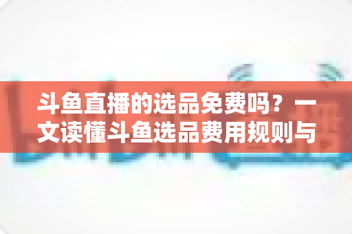 斗鱼直播的选品免费吗?一文读懂斗鱼选品费用规则与带货省钱攻略 斗鱼直播的选品免费吗?一文读懂斗鱼选品费用规则与带货省钱攻略