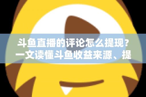 斗鱼直播的评论怎么提现？一文读懂斗鱼收益来源、提现流程与避坑指南