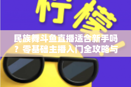 民族舞斗鱼直播适合新手吗?零基础主播入门全攻略与实战指南 民族舞斗鱼直播适合新手吗?零基础主播入门全攻略与实战指南