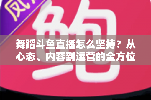 舞蹈斗鱼直播怎么坚持？从心态、内容到运营的全方位实战指南，助你度过新手期稳步成长
