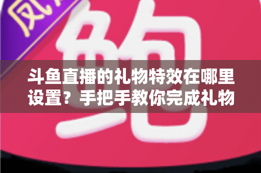 斗鱼直播的礼物特效在哪里设置？手把手教你完成礼物特效配置与优化全攻略