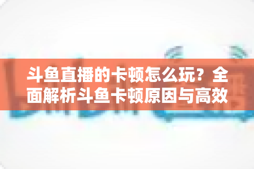斗鱼直播的卡顿怎么玩？全面解析斗鱼卡顿原因与高效解决方案的实战指南
