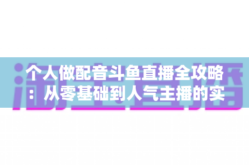 个人做配音斗鱼直播全攻略:从零基础到人气主播的实战指南 个人做配音斗鱼直播全攻略:从零基础到人气主播的实战指南