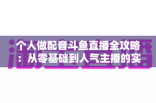 个人做配音斗鱼直播全攻略：从零基础到人气主播的实战指南