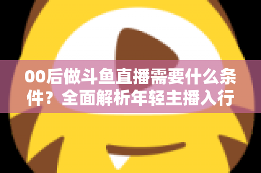 00后做斗鱼直播需要什么条件?全面解析年轻主播入行指南与必备要素 00后做斗鱼直播需要什么条件?全面解析年轻主播入行指南与必备要素