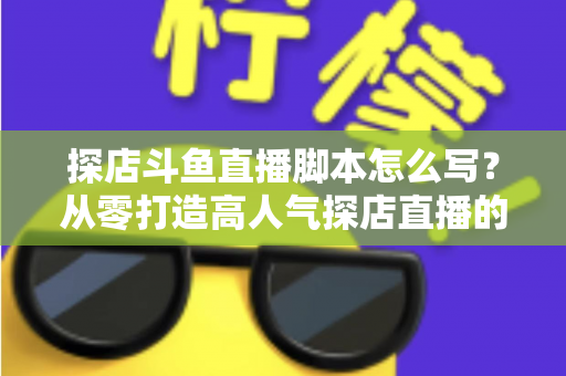 探店斗鱼直播脚本怎么写？从零打造高人气探店直播的完整脚本创作与实操指南