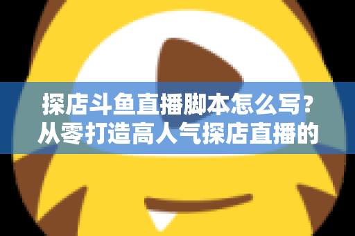 探店斗鱼直播脚本怎么写？从零打造高人气探店直播的完整脚本创作与实操指南