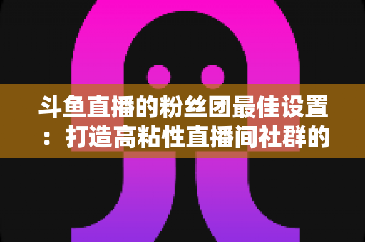 斗鱼直播的粉丝团最佳设置：打造高粘性直播间社群的完整运营指南