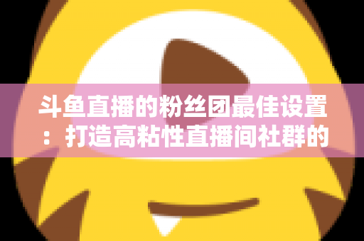 斗鱼直播的粉丝团最佳设置：打造高粘性直播间社群的完整运营指南