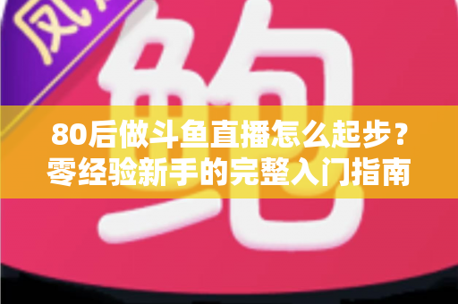 80后做斗鱼直播怎么起步?零经验新手的完整入门指南与实操建议 80后做斗鱼直播怎么起步?零经验新手的完整入门指南与实操建议