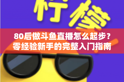 80后做斗鱼直播怎么起步?零经验新手的完整入门指南与实操建议 80后做斗鱼直播怎么起步?零经验新手的完整入门指南与实操建议
