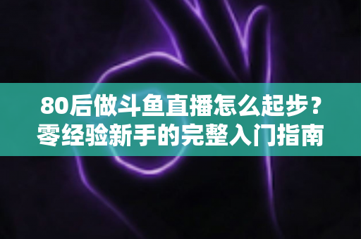 80后做斗鱼直播怎么起步？零经验新手的完整入门指南与实操建议