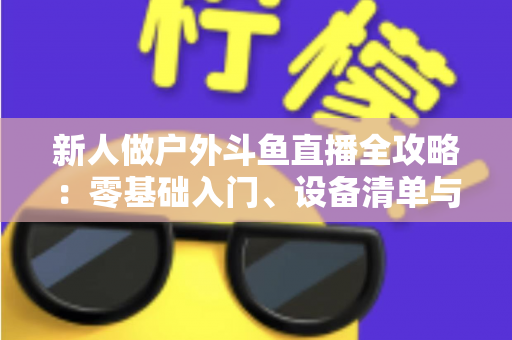 新人做户外斗鱼直播全攻略:零基础入门、设备清单与快速涨粉实战指南 新人做户外斗鱼直播全攻略:零基础入门、设备清单与快速涨粉实战指南