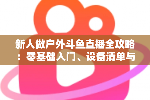 新人做户外斗鱼直播全攻略：零基础入门、设备清单与快速涨粉实战指南