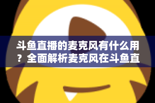 斗鱼直播的麦克风有什么用?全面解析麦克风在斗鱼直播中的核心价值与选购指南 斗鱼直播的麦克风有什么用?全面解析麦克风在斗鱼直播中的核心价值与选购指南