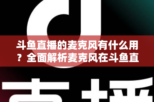 斗鱼直播的麦克风有什么用?全面解析麦克风在斗鱼直播中的核心价值与选购指南 斗鱼直播的麦克风有什么用?全面解析麦克风在斗鱼直播中的核心价值与选购指南